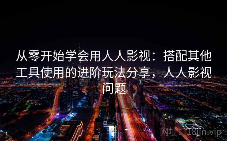 从零开始学会用人人影视：搭配其他工具使用的进阶玩法分享，人人影视问题