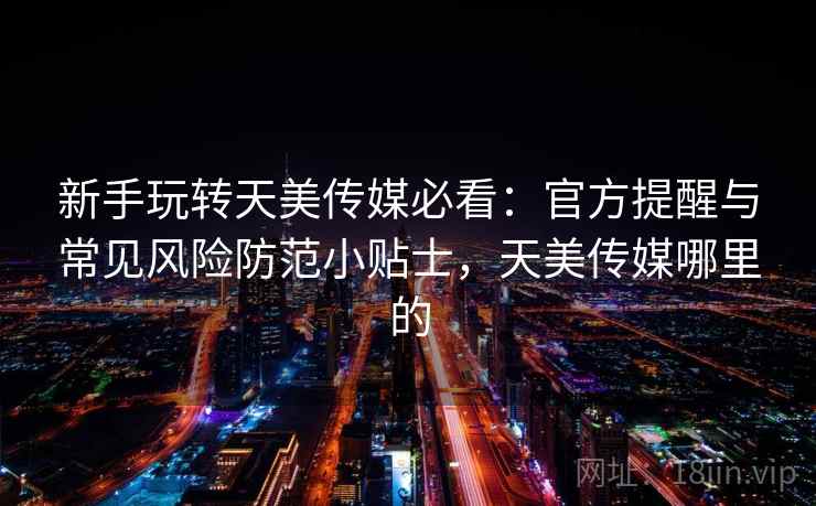 新手玩转天美传媒必看：官方提醒与常见风险防范小贴士，天美传媒哪里的