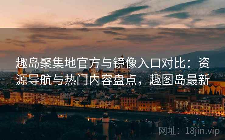 趣岛聚集地官方与镜像入口对比：资源导航与热门内容盘点，趣图岛最新
