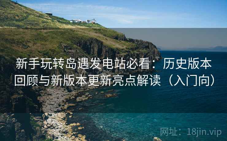 新手玩转岛遇发电站必看：历史版本回顾与新版本更新亮点解读（入门向）