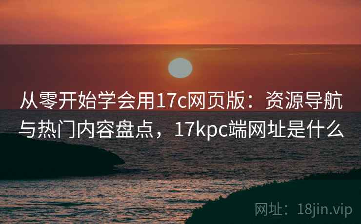 从零开始学会用17c网页版：资源导航与热门内容盘点，17kpc端网址是什么