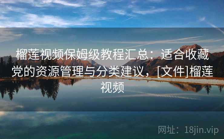 榴莲视频保姆级教程汇总：适合收藏党的资源管理与分类建议，[文件]榴莲视频