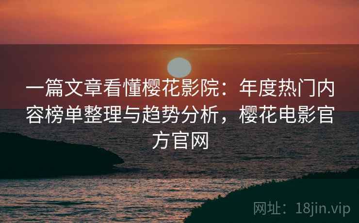 一篇文章看懂樱花影院：年度热门内容榜单整理与趋势分析，樱花电影官方官网