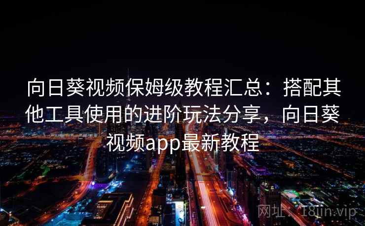 向日葵视频保姆级教程汇总：搭配其他工具使用的进阶玩法分享，向日葵视频app最新教程
