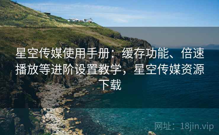 星空传媒使用手册：缓存功能、倍速播放等进阶设置教学，星空传媒资源下载