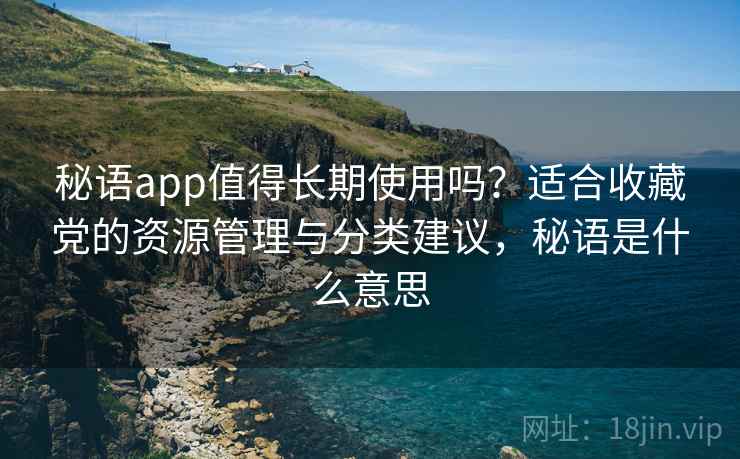 秘语app值得长期使用吗？适合收藏党的资源管理与分类建议，秘语是什么意思