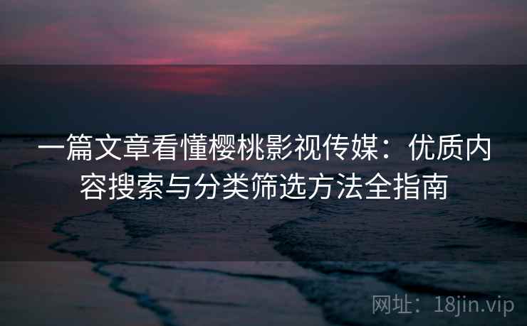 一篇文章看懂樱桃影视传媒：优质内容搜索与分类筛选方法全指南