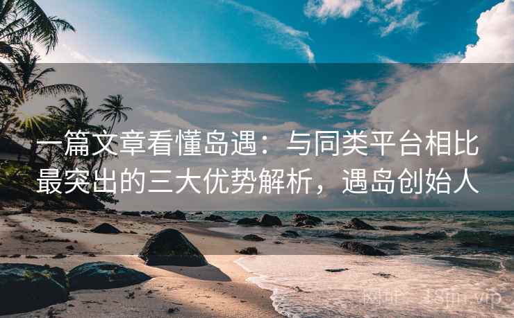 一篇文章看懂岛遇：与同类平台相比最突出的三大优势解析，遇岛创始人