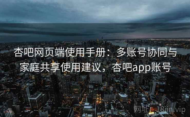 杏吧网页端使用手册：多账号协同与家庭共享使用建议，杏吧app账号