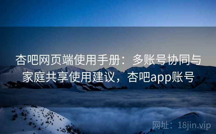 杏吧网页端使用手册：多账号协同与家庭共享使用建议，杏吧app账号