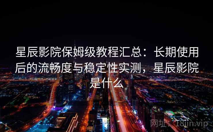 星辰影院保姆级教程汇总：长期使用后的流畅度与稳定性实测，星辰影院是什么