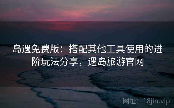 岛遇免费版：搭配其他工具使用的进阶玩法分享，遇岛旅游官网