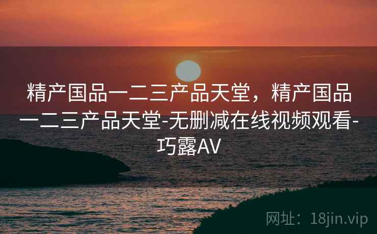 精产国品一二三产品天堂，精产国品一二三产品天堂-无删减在线视频观看-巧露AV