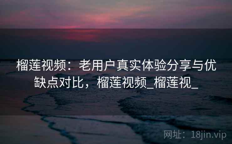 榴莲视频：老用户真实体验分享与优缺点对比，榴莲视频_榴莲视_