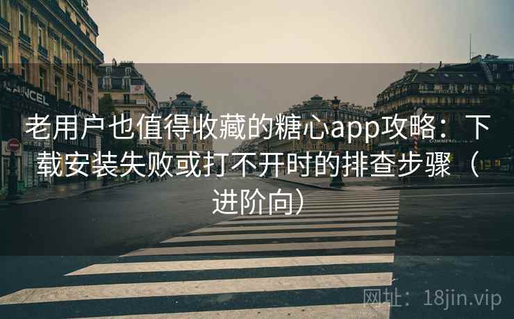老用户也值得收藏的糖心app攻略：下载安装失败或打不开时的排查步骤（进阶向）