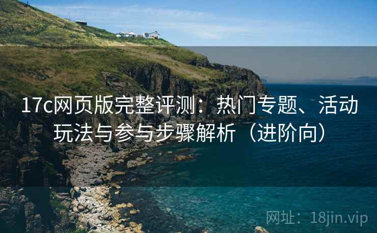 17c网页版完整评测：热门专题、活动玩法与参与步骤解析（进阶向）