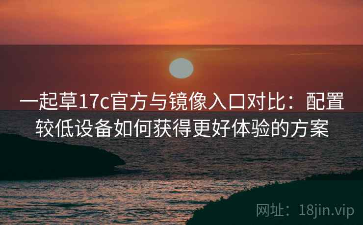 一起草17c官方与镜像入口对比：配置较低设备如何获得更好体验的方案