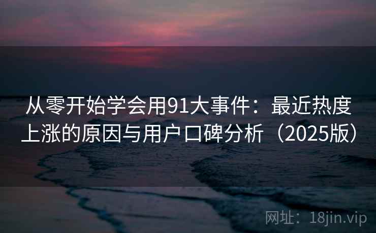 从零开始学会用91大事件：最近热度上涨的原因与用户口碑分析（2025版）