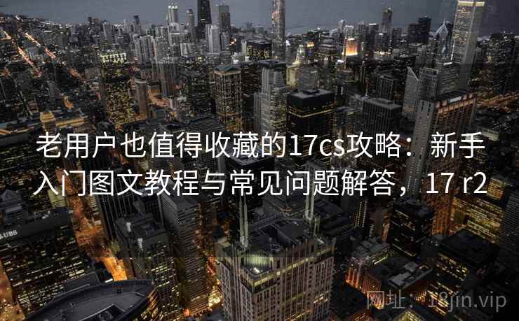 老用户也值得收藏的17cs攻略：新手入门图文教程与常见问题解答，17 r2