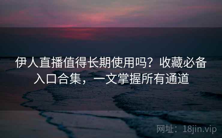 伊人直播值得长期使用吗？收藏必备入口合集，一文掌握所有通道