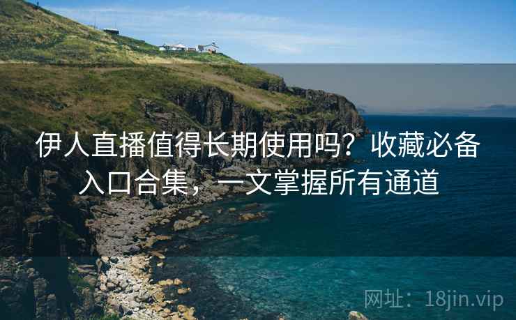 伊人直播值得长期使用吗？收藏必备入口合集，一文掌握所有通道