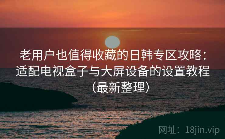 老用户也值得收藏的日韩专区攻略：适配电视盒子与大屏设备的设置教程（最新整理）