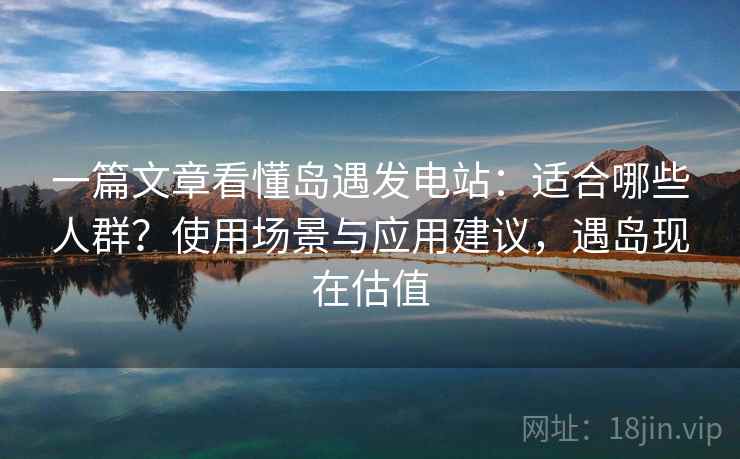 一篇文章看懂岛遇发电站：适合哪些人群？使用场景与应用建议，遇岛现在估值