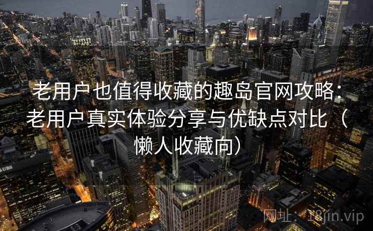 老用户也值得收藏的趣岛官网攻略：老用户真实体验分享与优缺点对比（懒人收藏向）