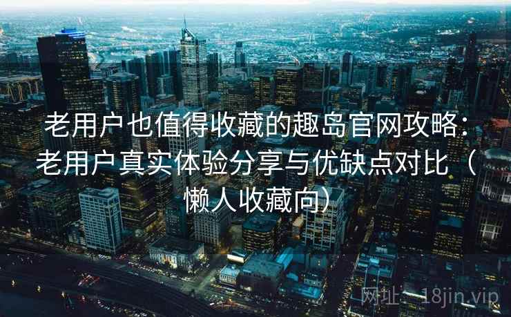 老用户也值得收藏的趣岛官网攻略：老用户真实体验分享与优缺点对比（懒人收藏向）