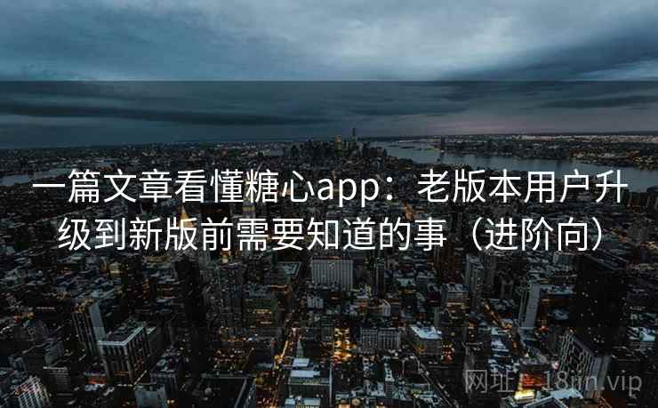 一篇文章看懂糖心app：老版本用户升级到新版前需要知道的事（进阶向）