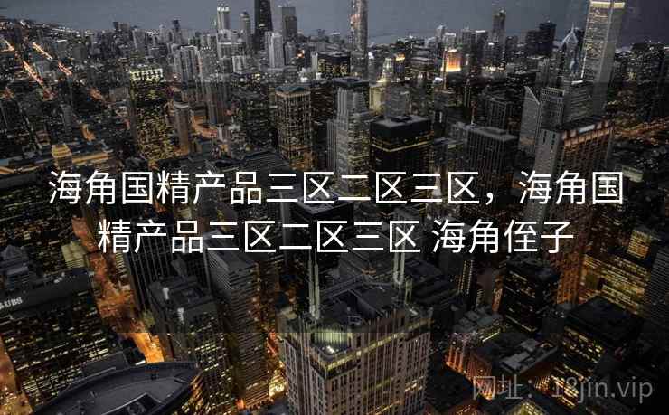海角国精产品三区二区三区，海角国精产品三区二区三区 海角侄子