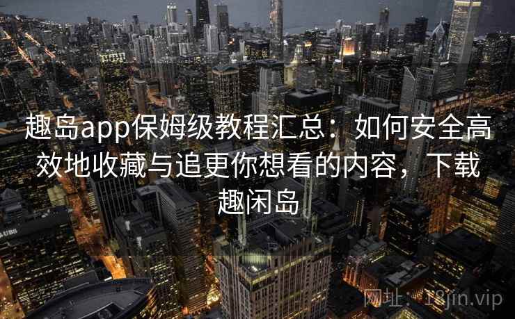 趣岛app保姆级教程汇总：如何安全高效地收藏与追更你想看的内容，下载趣闲岛