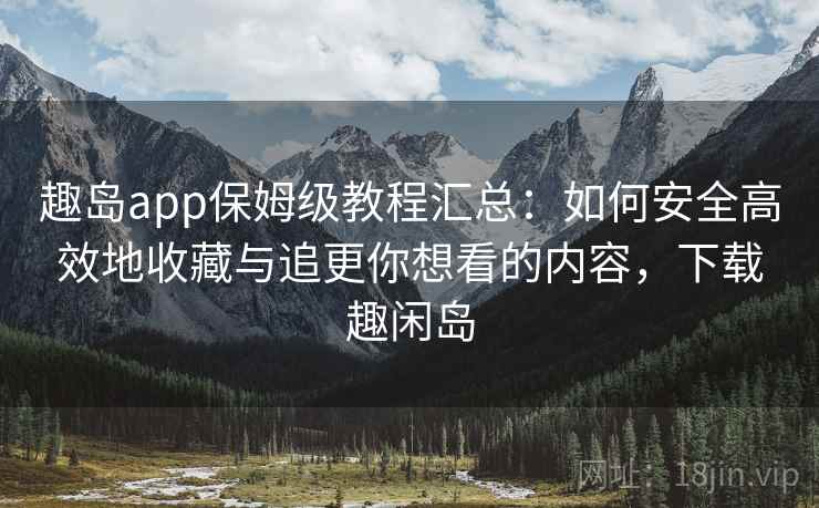 趣岛app保姆级教程汇总：如何安全高效地收藏与追更你想看的内容，下载趣闲岛