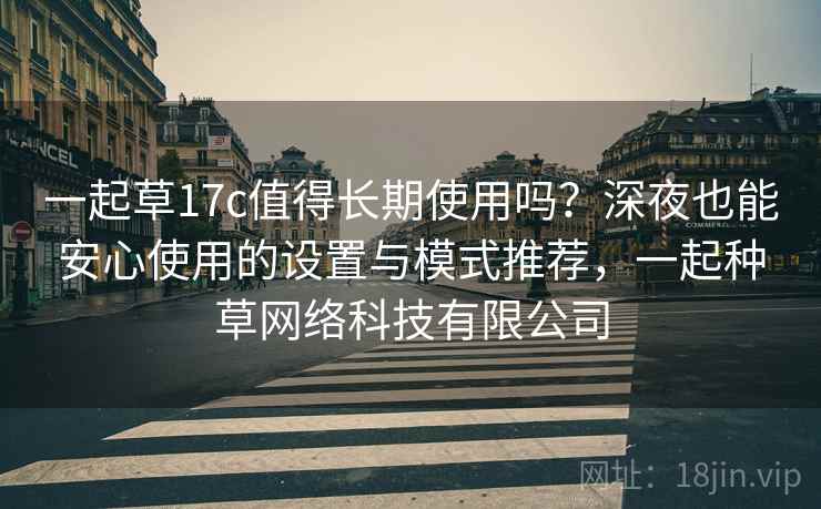 一起草17c值得长期使用吗？深夜也能安心使用的设置与模式推荐，一起种草网络科技有限公司
