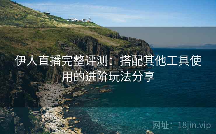 伊人直播完整评测：搭配其他工具使用的进阶玩法分享