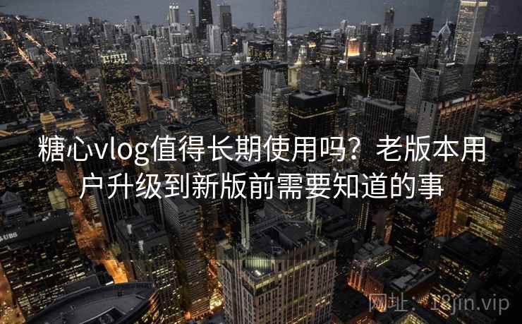 糖心vlog值得长期使用吗？老版本用户升级到新版前需要知道的事
