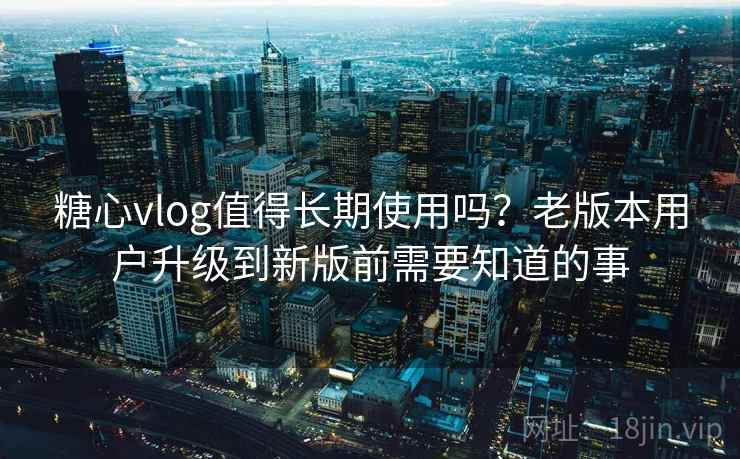糖心vlog值得长期使用吗？老版本用户升级到新版前需要知道的事