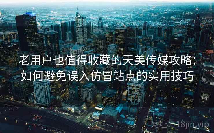 老用户也值得收藏的天美传媒攻略：如何避免误入仿冒站点的实用技巧