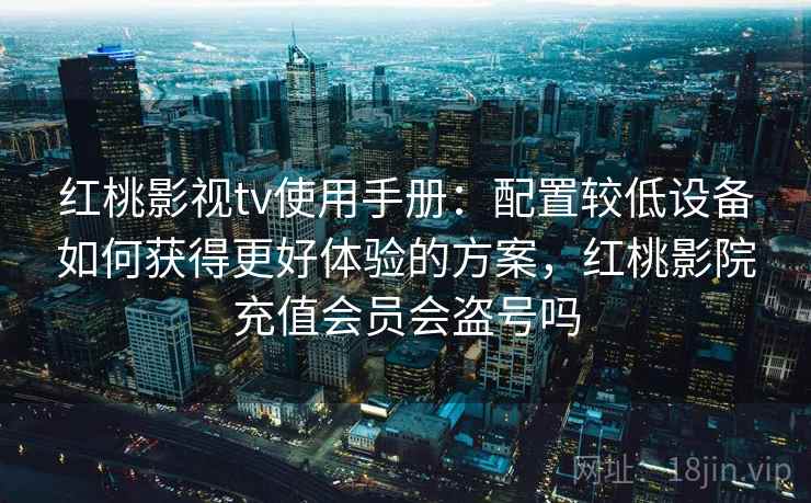 红桃影视tv使用手册：配置较低设备如何获得更好体验的方案，红桃影院充值会员会盗号吗