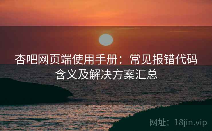 杏吧网页端使用手册：常见报错代码含义及解决方案汇总