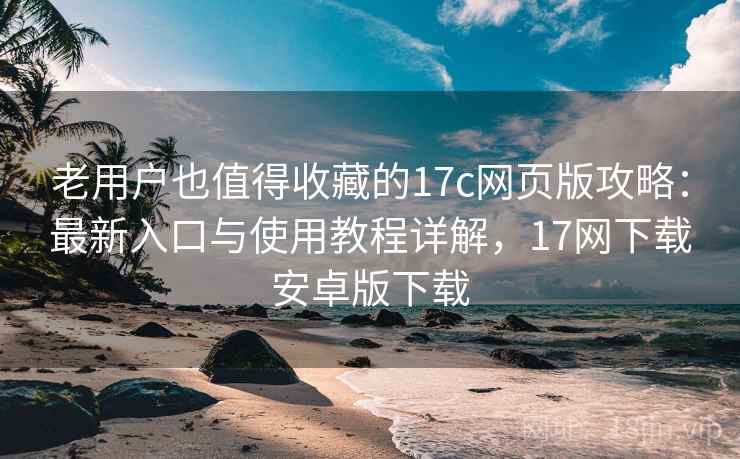 老用户也值得收藏的17c网页版攻略：最新入口与使用教程详解，17网下载安卓版下载