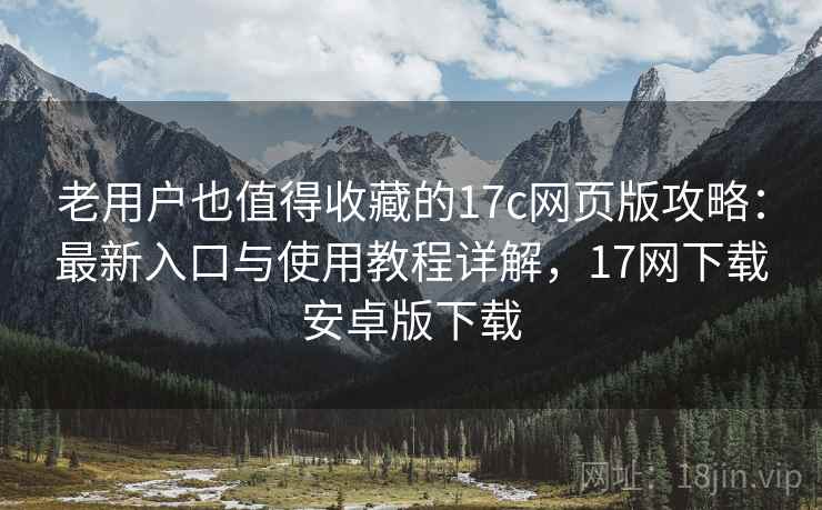 老用户也值得收藏的17c网页版攻略:最新入口与使用教程详解,17网下载安卓版下载 老用户也值得收藏的17c网页版攻略:最新入口与使用教程详解,17网下载安卓版下载