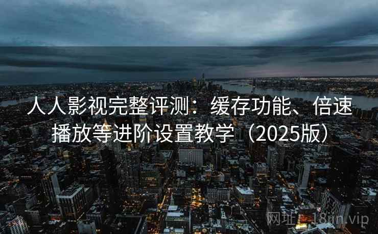 人人影视完整评测：缓存功能、倍速播放等进阶设置教学（2025版）