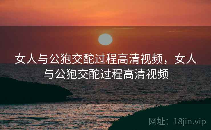女人与公狍交酡过程高清视频，女人与公狍交酡过程高清视频