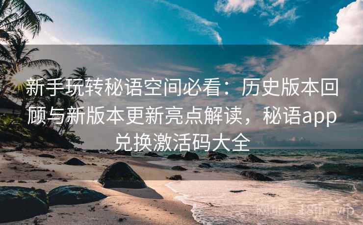 新手玩转秘语空间必看：历史版本回顾与新版本更新亮点解读，秘语app兑换激活码大全