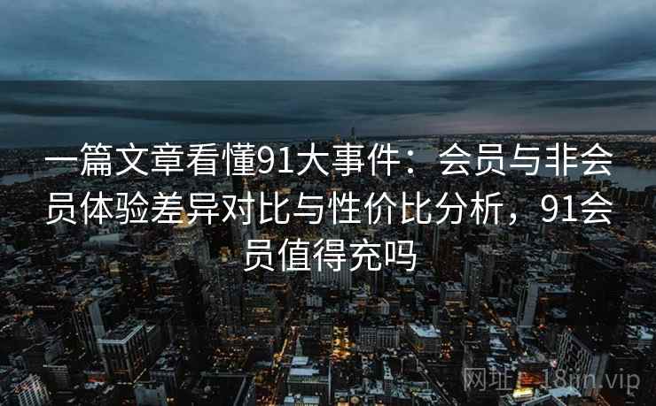 一篇文章看懂91大事件：会员与非会员体验差异对比与性价比分析，91会员值得充吗