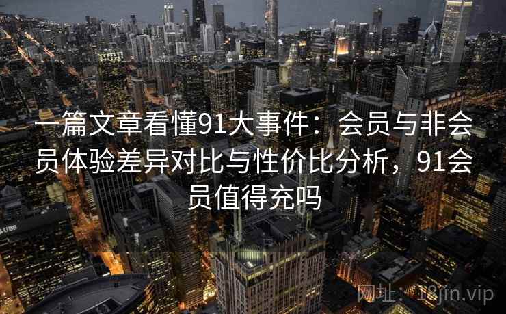 一篇文章看懂91大事件:会员与非会员体验差异对比与性价比分析,91会员值得充吗 一篇文章看懂91大事件:会员与非会员体验差异对比与性价比分析,91会员值得充吗