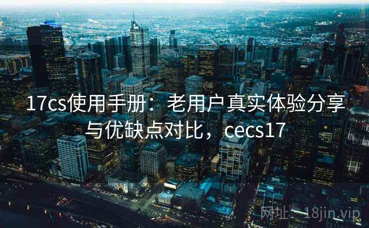 17cs使用手册:老用户真实体验分享与优缺点对比,cecs17 17cs使用手册:老用户真实体验分享与优缺点对比,cecs17