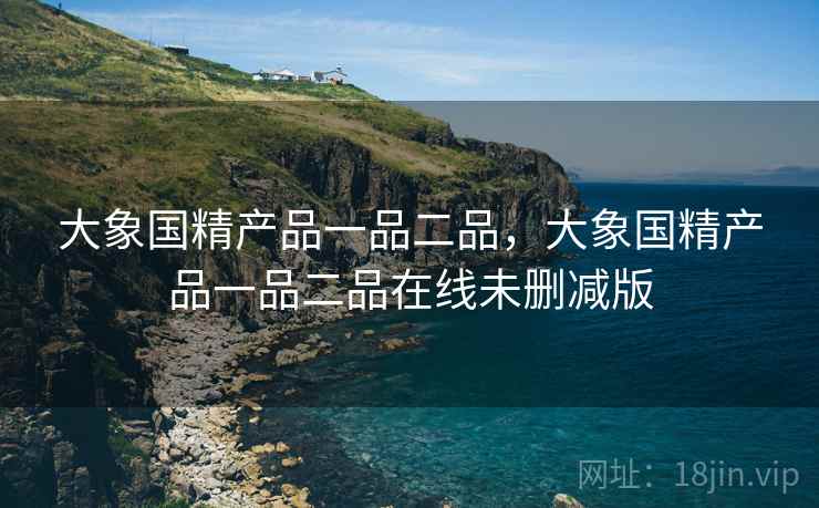 大象国精产品一品二品,大象国精产品一品二品在线未删减版 大象国精产品一品二品,大象国精产品一品二品在线未删减版