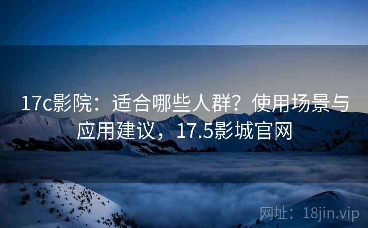17c影院：适合哪些人群？使用场景与应用建议，17.5影城官网